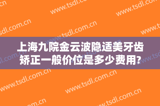 上海九院金云波隐适美牙齿矫正一般价位是多少费用?好不好?