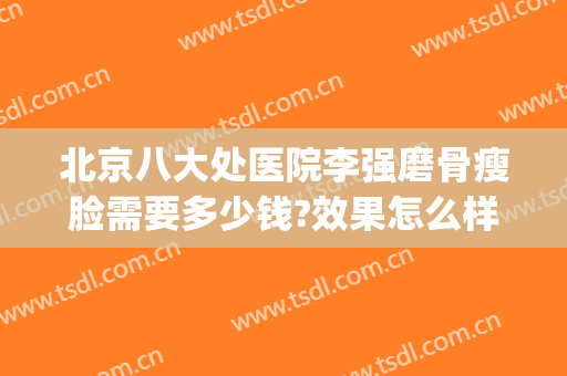 北京八大处医院李强磨骨瘦脸需要多少钱?效果怎么样?(北京八大处磨骨哪个医生好)