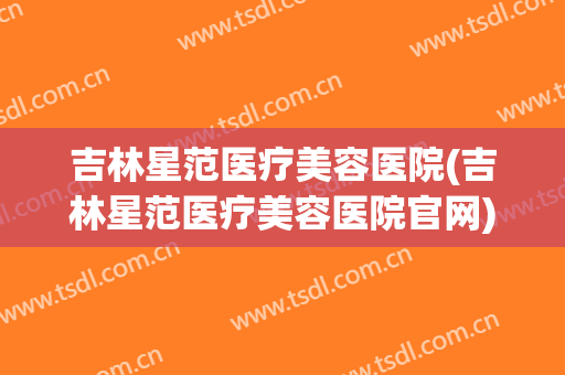 吉林星范医疗美容医院(吉林星范医疗美容医院官网)