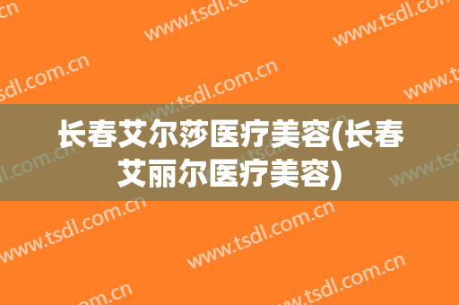 长春艾尔莎医疗美容(长春艾丽尔医疗美容)
