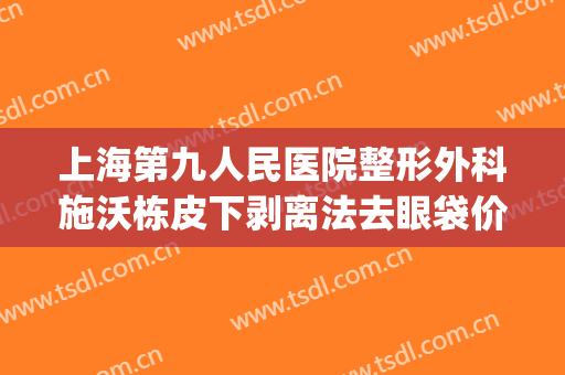 上海第九人民医院整形外科施沃栋皮下剥离法去眼袋价钱?贵不贵?(上海第九整形美容医院割眼袋)