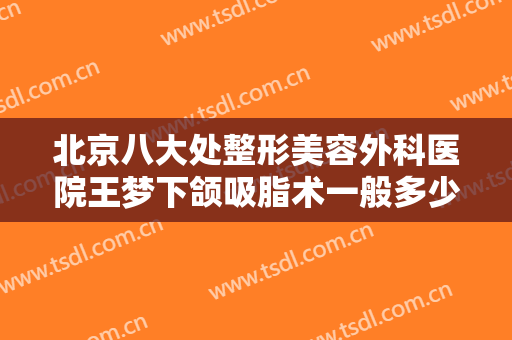 北京八大处整形美容外科医院王梦下颌吸脂术一般多少费用?有哪些优势?