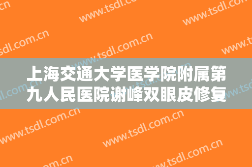 上海交通大学医学院附属第九人民医院谢峰双眼皮修复需要多少钱?有哪些优势?