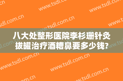 八大处整形医院李杉珊针灸拔罐治疗酒糟鼻要多少钱?多长时间恢复?