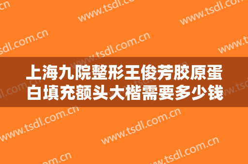 上海九院整形王俊芳胶原蛋白填充额头大楷需要多少钱?贵不贵?