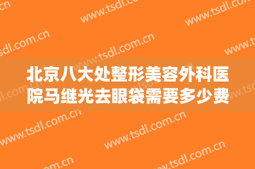 北京八大处整形美容外科医院马继光去眼袋需要多少费用?好不好?(北京专业去眼袋的医院)