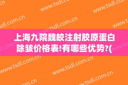 上海九院魏皎注射胶原蛋白除皱价格表!有哪些优势?(上海九院魏皎面部填充)