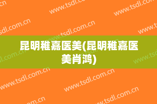 昆明稚嘉医美(昆明稚嘉医美肖鸿)