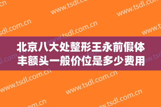 北京八大处整形王永前假体丰额头一般价位是多少费用?效果怎么样?(军大整形怎么样)