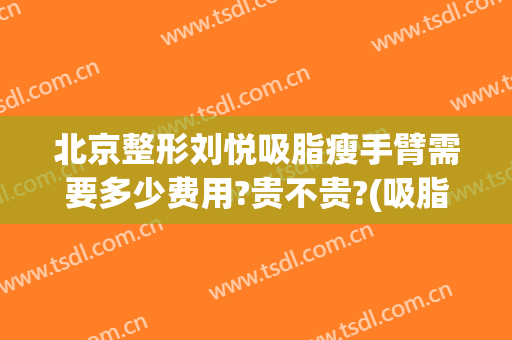 北京整形刘悦吸脂瘦手臂需要多少费用?贵不贵?(吸脂瘦脸费用多少钱)