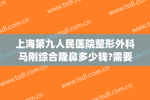 上海第九人民医院整形外科马刚综合隆鼻多少钱?需要多久恢复?(上海第九人民医院 整形医院)