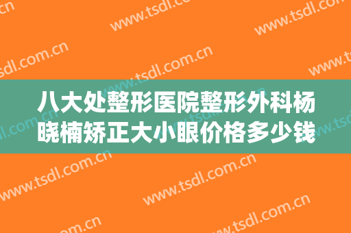 八大处整形医院整形外科杨晓楠矫正大小眼价格多少钱?效果怎么样?(整形医院医生)