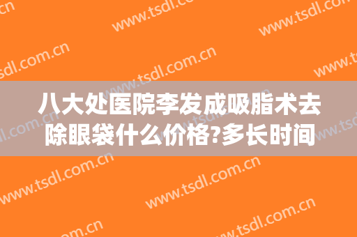 八大处医院李发成吸脂术去除眼袋什么价格?多长时间恢复?(八大处医院去眼袋手术谁最好)