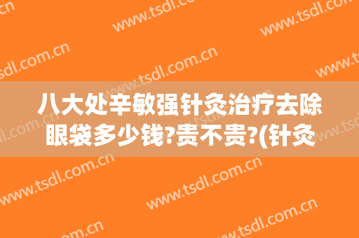 八大处辛敏强针灸治疗去除眼袋多少钱?贵不贵?(针灸祛眼袋几次能见效)