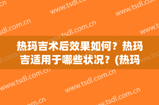 热玛吉术后效果如何？热玛吉适用于哪些状况？(热玛吉术后需要吃什么来维持更长效果)