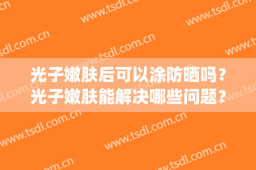 光子嫩肤后可以涂防晒吗？光子嫩肤能解决哪些问题？(光子嫩肤之后可以涂防晒吗)