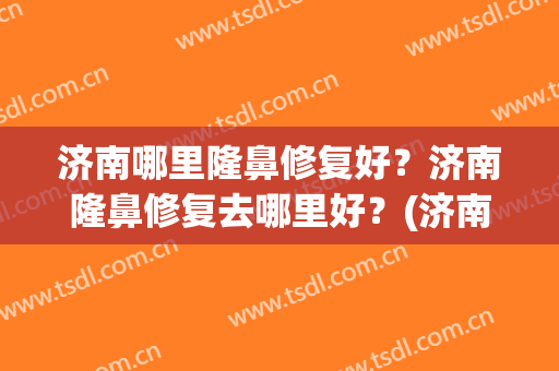济南哪里隆鼻修复好？济南隆鼻修复去哪里好？(济南整鼻子哪家医院好)