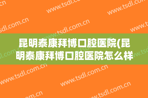 昆明泰康拜博口腔医院(昆明泰康拜博口腔医院怎么样)