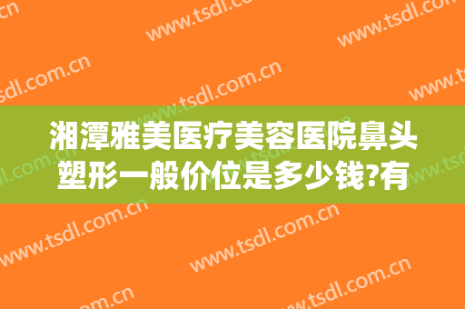 湘潭雅美医疗美容医院鼻头塑形一般价位是多少钱?有哪些优势?(湘潭雅美整形医院)