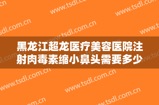 黑龙江超龙医疗美容医院注射肉毒素缩小鼻头需要多少钱?怎么样?