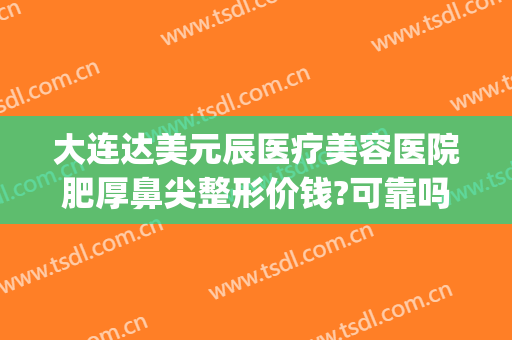 大连达美元辰医疗美容医院肥厚鼻尖整形价钱?可靠吗?(大连眼睛整形最好的医院)
