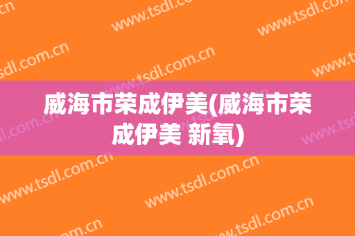 威海市荣成伊美(威海市荣成伊美 新氧)