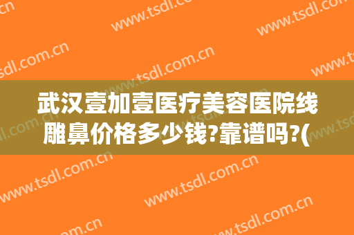 武汉壹加壹医疗美容医院线雕鼻价格多少钱?靠谱吗?(武汉壹加医疗美容医院牙齿矫正怎么样)