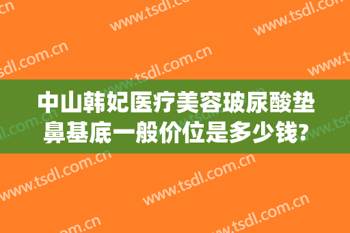 中山韩妃医疗美容玻尿酸垫鼻基底一般价位是多少钱?需要多久恢复?(玻尿酸填充鼻基底大概多少钱)
