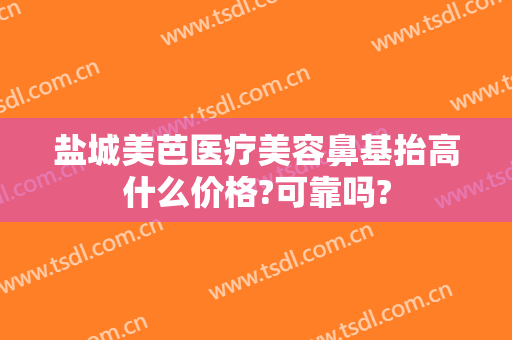 盐城美芭医疗美容鼻基抬高什么价格?可靠吗?
