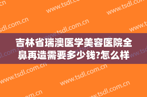 吉林省瑞澳医学美容医院全鼻再造需要多少钱?怎么样?(澳泰整形医院怎么样)