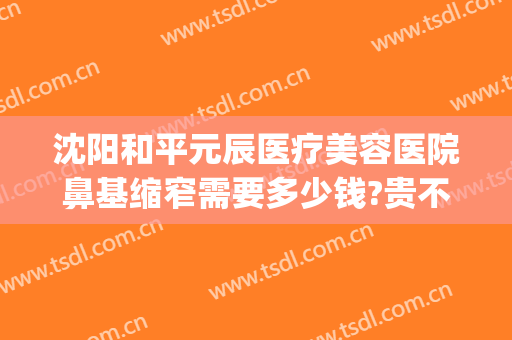 沈阳和平元辰医疗美容医院鼻基缩窄需要多少钱?贵不贵?(沈阳鼻部整容医院)