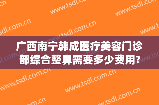 广西南宁韩成医疗美容门诊部综合整鼻需要多少费用?靠谱吗?(全鼻整形整形医院)