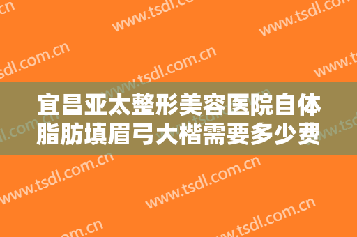 宜昌亚太整形美容医院自体脂肪填眉弓大楷需要多少费用?可靠吗?