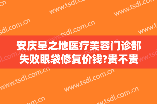 安庆星之地医疗美容门诊部失败眼袋修复价钱?贵不贵?(安庆星之地整形医院)