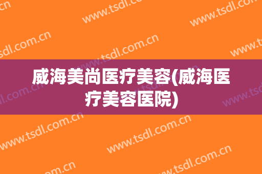 威海美尚医疗美容(威海医疗美容医院)