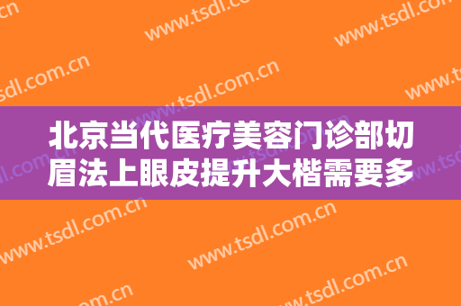 北京当代医疗美容门诊部切眉法上眼皮提升大楷需要多少钱?有哪些优势?