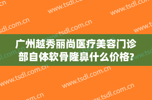 广州越秀丽尚医疗美容门诊部自体软骨隆鼻什么价格?可靠吗?(广州越秀整形医院正规吗)