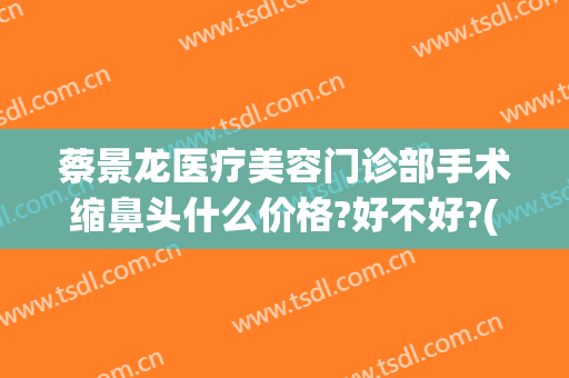 蔡景龙医疗美容门诊部手术缩鼻头什么价格?好不好?(蔡景龙医疗美容门诊部怎么样)