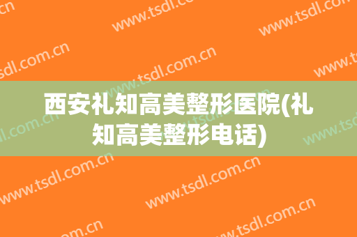 西安礼知高美整形医院(礼知高美整形电话)