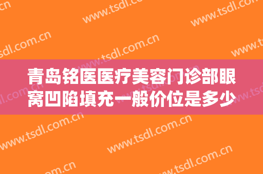 青岛铭医医疗美容门诊部眼窝凹陷填充一般价位是多少费用?贵不贵?(青岛铭医整形)
