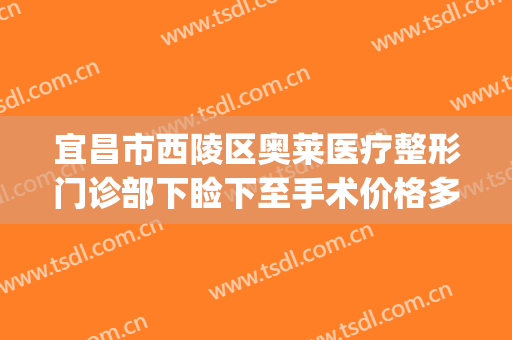 宜昌市西陵区奥莱医疗整形门诊部下睑下至手术价格多少钱?靠谱吗?(宜昌美莱整形医院)