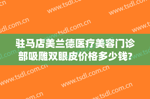 驻马店美兰德医疗美容门诊部吸雕双眼皮价格多少钱?有哪些优势?(驻马店美兰德整形美容怎么样)