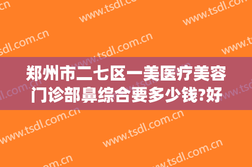 郑州市二七区一美医疗美容门诊部鼻综合要多少钱?好不好?(郑州一美整形美容门诊部好不好)