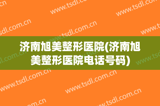 济南旭美整形医院(济南旭美整形医院电话号码)