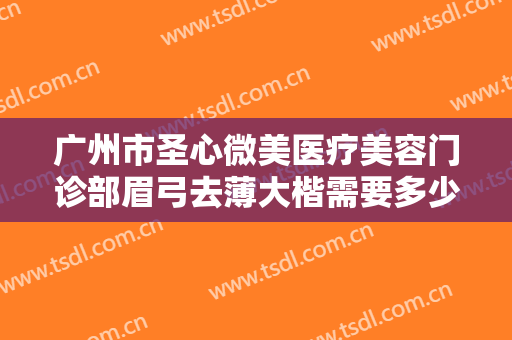 广州市圣心微美医疗美容门诊部眉弓去薄大楷需要多少钱?靠谱吗?