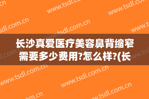 长沙真爱医疗美容鼻背缩窄需要多少费用?怎么样?(长沙整鼻子多少钱爱思特)