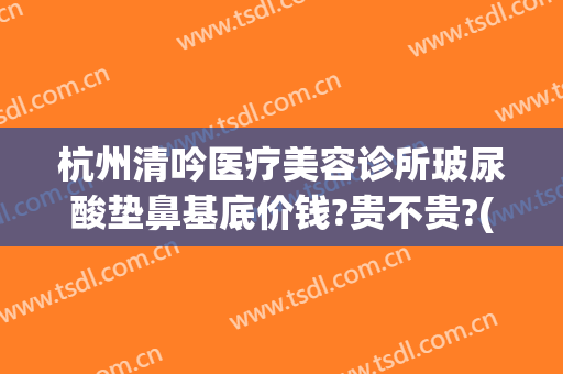 杭州清吟医疗美容诊所玻尿酸垫鼻基底价钱?贵不贵?(杭州清吟整形怎么样)