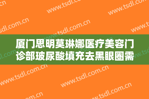厦门思明莫琳娜医疗美容门诊部玻尿酸填充去黑眼圈需要多少费用?靠谱吗?