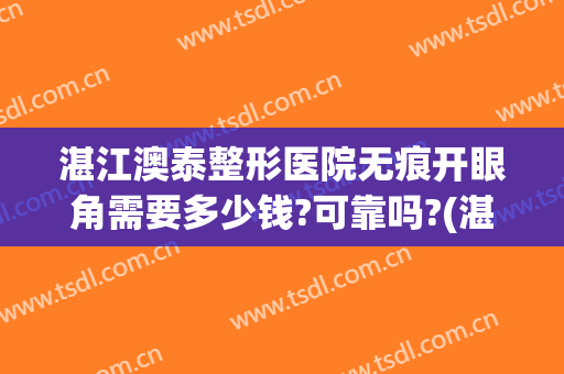 湛江澳泰整形医院无痕开眼角需要多少钱?可靠吗?(湛江澳泰整形医院电话)