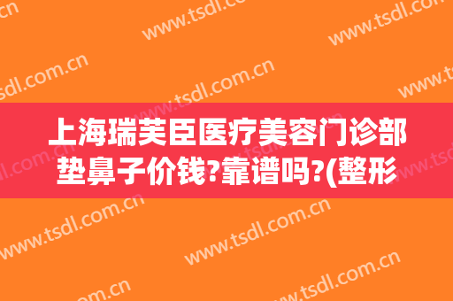 上海瑞芙臣医疗美容门诊部垫鼻子价钱?靠谱吗?(整形美容瑞芙臣)